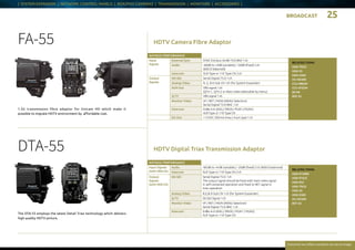 BROADCAST 25
Everytime we reflect ourselves we see an image
| SYSTEM EXPANDER | NETWORK CONTROL PANELS | BOX/POV CAMERAS | TRANSMISSION | MONITORS | ACCESSORIES |
HDTV Camera Fibre Adaptor
HDTV Digital Triax Transmission Adaptor
FA-55
1.5G transmission fibre adaptor for Unicam HD which make it
possible to migrate HDTV environment by affordable cost.
DTA-55
The DTA-55 employs the latest Detail Triax technology which delivers
high quality HDTV picture.
RELATED ITEMS:
HDK-97ARRI
HDK-97A/C
HDK-95C
HDK-79GX
HDK-55
HDK-5500
HC-HD300
BST-55
RATINGS / PERFORMANCE
Input Signals
(with HDK-55)
Audio -60 dB to +4 dB (variable) / -20dB (fixed) 2 ch (600 Ω balanced)
Intercom XLR Type or 110 Type CN 2 ch
Output
Signals
(with HDK-55)
HD-SDI Serial Digital 75 Ω 1 ch
The output signal should be fixed with main video signal
in self-contained operation and fixed to RET signal in
triax operation
Analog Video R,G,B D-Sub CN 1 ch (for System Expander)
Q-TV SD-SDI Signal 1 ch
Monitor Video VF / RET / MON (MENU Selection)
Serial Digital 75 Ω BNC 1 ch
Intercom 0 dBs 4 ch (ENG / PROD / PGM1 / PGM2)
XLR Type or 110 Type CN
RELATED ITEMS:
HDK-79GX
HDK-55
HDK-5500
HC-HD300
CCU-980/M
CCU-970/M
BS-98
BSF-55
RATINGS / PERFORMANCE
Input
Signals
External Sync SYNC 0.6 Vp-p ±6 dB 75 Ω BNC 1 ch
Audio -60dB to +4dB (variable) / -20dB (fixed) 2 ch
(600 Ω balanced)
Intercom XLR Type or 110 Type CN 2 ch
Output
Signals
HD-SDI Serial Digital 75 Ω 1 ch
Analog Video R, G, B D-Sub CN 1ch (for System Expander)
AUX-Out VBS signal 1 ch
(QTV-1, QTV-2 or Main video selectable by menu)
Q-TV VBS signal 1 ch
Monitor Video VF / RET / MON (MENU Selection)
Serial Digital 75 Ω BNC 1 ch
Intercom 0 dBs 4 ch (ENG / PROD / PGM1 / PGM2)
XLR Type or 110 Type CN
DC-Out +12VDC 500 mA (max.) 4-pin type 1 ch
 