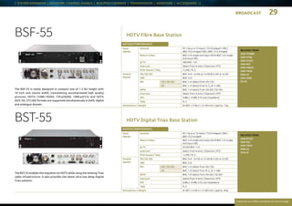 BROADCAST 29
Everytime we reflect ourselves we see an image
| SYSTEM EXPANDER | NETWORK CONTROL PANELS | BOX/POV CAMERAS | TRANSMISSION | MONITORS | ACCESSORIES | |
HDTV Fibre Base Station
HDTV Digital Triax Base Station
BSF-55
The BSF-55 is newly designed in compact size of 1.5 RU height with
19 inch rack mount width, transmitting uncompressed high quality
pictures. HDTV (1080 i 50/60, 720 p50/60, 1080 psF25) and SDTV
(625 i 50, 575 i 60) formats are supported simultaneously in both, digital
and analogue domain.
BST-55
The BST-55 enables the migration to HDTV while using the existing Triax
cable infrastructure. It also provides the latest ultra low delay Digital
Triax solution.
RATINGS / PERFORMANCE
Input
Signals
Genlock PS 1 Vp-p or Tri-level / 75 Ω bridged / VBS /
BBS 75 Ω bridged VBS / BBS 75 Ω bridged
Return Video BNC 2 ch single end input SDI  BNC 2 ch single
end input VBS
Q-TV VBS BNC 1 ch
Intercom Select from 4-wire / Clearcom / RTS
PGM Sound / Tally 2-LINE / R, G
Output
Signals
HD / SD-SDI  BNC 4 ch - 4 x HD or 2 x HD  2 x SD or 4 x SD
VBS BNC 2 ch
PM HD / SD-SDI BNC 1 ch Select from HD / SD
SD BNC 1 ch Select from R, G, B, Y, VBS
WFM BNC 1 ch Select from HD-SDI / SD-SDI
Intercom Select from 4-wire / Clearcom / RTS
MIC 0 dBs / +4 dBs 2 ch Low impedance
Tally R, G
Dimensions / Weight W  483  x H  66.4 x D  405 mm / approx. 7 kg
RATINGS / PERFORMANCE
Input
Signals
Genlock PS 1 Vp-p or Tri-level / 75 Ω bridged / VBS /
BBS 75 Ω bridged
Return Video BNC 2 ch single end input SDI  BNC 2 ch single
end input VBS
Q-TV SD-SDI BNC 1 ch
Intercom Select from 4-wire / Clearcom / RTS
PGM Sound / Tally 1-LINE / R, G
Output
Signals
HD / SD-SDI  BNC 4 ch - 4 x HD or 2 x HD  2 x SD or 4 x SD
VBS BNC 2 ch
PM HD / SD-SDI BNC 1 ch Select from HD / SD
SD BNC 1 ch Select from R, G, B, Y, VBS
WFM BNC 1 ch Select from HD-SDI / SD-SDI
Intercom Select from 4-wire / Clearcom / RTS
MIC 0 dBs / +4 dBs 2 ch Low impedance
Tally R, G
Dimensions / Weight W  483  x H  66.4 x D  405 mm / approx. 8 kg
RELATED ITEMS:
HDK-97ARRI
HDK-970A
HDK-97A/C
HDK-95C
HDK-790GX
HDK-79GX
HDK-55
HDK-5500
FA-55
RELATED ITEMS:
HDK-97A/C
HDK-95C
HDK-79GX
HDK-55
DTA-55
 