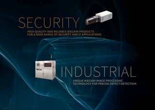 HIGH QUALITY AND RELIABLE IKEGAMI PRODUCTS
FOR A WIDE RANGE OF SECURITY AND IT APPLICATIONS
SECURITY
INDUSTRIALUNIQUE IKEGAMI IMAGE PROCESSING
TECHNOLOGY FOR PRECISE DEFECT-DETECTION
 