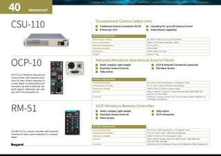 | UNICAM XE | CAMERA HEAD | CAMERA ADAPTORS | BASE STATIONS/CONTROL UNITS | VIEWFINDERS |
BROADCAST40
OCP-10
OCP-10 is a Miniature Operational
Control Panel with essential func-
tions for basic camera operation in
a smart shape. It utilizes direct ICCP
connection as well as Ethernet net-
work support. Whenever size mat-
ters, OCP-10 is the perfect fit.
n	 Small, compact, light weight
n	 Essential Camera Controls
n	 Tally In/Out
Network Miniature Operational Control Panel
n	 ICCP  Ethernet Connection (optional)
n	 Full Menu Access
RATINGS / PERFORMANCE
Power Requirements DC +9.0 to +18.0 V (nominal DC +12 V) approx. 5.5 W 
Temperature / Humidity 0 °C to +40 °C / 30 % to 90 % (non-condensing)
Dimensions / Weight W 60 x H 160 x D 160 mm / approx. 950 g
Switches Menu, Function 1, Function 2, Scene File, Knob Free, ABB, AWB, Call,
Auto Iris, Iris Full, Enable
Controlls R  B Gain, Function Control 1  2, Function Select, Master Pedestal, Iris,
Iris Range, Iris Sensitivity
CSU-110 n	 Traditional Control Conception (ICCP)
n	 8 Ports per Unit
Conventional Camera Select Unit
RATINGS / PERFORMANCE
Power Supply Voltage AC 100 V to 240 V 0.3 to 0.2 A 50 Hz / 60 Hz
Power Consumption Approx. 25 VA (when operating 1 MCP)
Operating Temperature 0 °C  to + 45 °C
Operating Humidity 30 % to 90 %
Dimensions W 483 x H 88 x D 472 mm
Weight Approx. 11 kg
n	 Cascading for up to 40 Camera Control
n	 Video Router Capability
n	 Small, compact, light weight
n	 Essential Camera Controls
n	 Menu Access
ICCP Miniature Remote Controller
n	 Tally In/Out
n	 ICCP Connection
RATINGS / PERFORMANCE
Power Requirements DC +9.0 to +18.0 V (nominal DC +12 V), approx. 3.6 W 
Temperature / Humidity 0 °C to to +40 °C / 30 % ~ 90 % (non-condensing)
Dimensions / Weight W 90.7 x H 76.9 x D 151 mm / approx. 450 g
Switches Menu, Digital Extender, Scene File, Black Stretch, ABB, AWB, AVC,
Auto Iris, Filter Hold, Bar
Controlls R  B Gain, DTL, R-G-B-Master Flare or R-G-B Pedestal, Master Pedestal, Iris
RM-51
The RM-51A is a remote controller with essential
functions for basic camera operation in a compact
shape.
Rear connectors
 