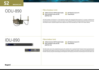 | UNICAM XE | CAMERA HEAD | CAMERA ADAPTORS | BASE STATIONS/CONTROL UNITS | VIEWFINDERS |
Fibre Outdoor Unit
IDU-890
BROADCAST52
ODU-890
Fibre Indoor Unit
The Fibre Indoor Unit is the complementary part to the Outdoor Unit. It receives the ASI Transport Stream generated by the
ODU. Besides the ASI signal, the remote control data and the power supply for the outdoor unit are also transmitted via the hy-
brid fiber cable. By using the inbuilt display and the keyboard, the frequency of the ODU can be directly set from the indoor unit.
n	 1000m Extension SMPTE Hybrid Cable
n	 Fibre Connector Lemo 3K.93C
	(SMPTE311M)
n	 UHF Remote Control TX
n	 Tripod Mount
The Fibre Outdoor Unit features a 2 times diversity receiver with integrated downconverter in a compact, weatherproof
housing that can be mounted on, or close to the venue. The integrated UHF data transmitter allows full remote control over
the wireless camera. Via SMPTE hybrid camera cables the unit can be extended up to 1000 m form indoor devices.
n	 1000m Extension SMPTE Hybrid Cable
n	 Fibre Connector Lemo 3K.93C
	(SMPTE311M)
n	 UHF Remote Control TX
n	 Tripod Mount
Rear connectors
 