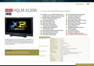 BROADCAST 53
Everytime we reflect ourselves we see an image
| SYSTEM EXPANDER | NETWORK CONTROL PANELS | BOX/POV CAMERAS | TRANSMISSION | MONITORS | ACCESSORIES |
RATINGS / PERFORMANCE
Panel Specifications Screen Size 31.1 inch
Screen Resolution 4096 x 2160
Brightness 350 cd/m2
Contrast Ratio (typ) 1450:1 or more
Colour Depth 10.7 Billion (RGB 10-bit)
View Angle 178°H/V
General Specifications Power Requirements AC 100V～120V, 200V～240V
Power Consumption 230W (Preliminary)
Dimensions (WxHxD) 750mm(W)×459mm(H)×120mm(D) (Preliminary)
Weight Approx.16kg (Preliminary)
Video Input/Output 12G-SDI (BNC) 2 input / 2 output (Planned)
3G/HD-SDI (BNC) 4 input / 4 output, 3G Level-A/B, Square Division or 2SI Division
(1input/1 output of them are also used as 12G-SDI)
HDMI 1input (2.0 HDCP2.2)
Display Features WFM available
Vector scope available
Split screen available
Closed caption available
User marker available
31.1-inch 4K UHD LCD Broadcast MonitorHQLM-3120W
n	 Closed caption; Various User Marker
n	 User Marker Display Function
(10 Patterns x12 Scenes)
n	 Built-in Test Signal Function
n	 Multi Display Function (Max. 4 Sources)
n	 External Memory Function
n	 USB Mouse Control; Downmix Function
n	 Colour Temperature Auto
Adjustment Function
n	 IMD/UMD Display by TSL Protocol
and User Display
n	 2x / 4x Zoom Function
n	 Image and Test Signal Mix
n	 White Balance Adjustment Assist
n	 HDR VERSION WILL BE AVAILABLE SOON
The HQLM-3120W is 31-inch 4K UHD LCD Monitor. It incorporates a 10-
bit LED backlight UHD LCD panel with a contrast ratio of 1450:1. The
monitor provide two 4K inputs and 3G/HD SDI and HDMI inputs as stand-
ard. ASP-100 Auto set-up probe can easily adjust and maintain the accu-
rate colour reproduction.
RELATED ITEMS:
ASP-100 Auto Setup Probe | SRC-400 Serial Remote Controller
RCT-30A Infrared Remote Controller | CC-E31 Hard Carrying Case
n	Employs a 31.1-inch 4,096x2,160 pixel 10-bit
resolution UHD LCD panel, using LED backlight
n	 3G-SDIx4 input for 4K format by square
division or 2-sample interleave
n	 2ch 12G-SDI input for 4K
n	 3G/HD-SDI and HDMI input
n	 High Contrast Ratio 1450:1
n	 Wide critical viewing angle of
178 degree (Horizontal/Vertical)
n	 Wide color gamut meeting the
ITU-R BT.2020 standard
n	 WFM monitoring, Vector Scope, VITC display
n	 8ch embedded audio level display
n	 Multi format; Shadow Function
n	 Centralized Control Function
NEW
 