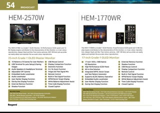 | UNICAM XE | CAMERA HEAD | CAMERA ADAPTORS | BASE STATIONS/CONTROL UNITS | VIEWFINDERS |
BROADCAST54
25-inch Grade-1 OLED Master Monitor
HEM-2570W
n	 10 Patterns x10 Scenes for User Markers
n	 USB Terminal for auto Setup  Saving 		
	Images
n	 Audio Speakers  Headphone Terminal
n	 Adjustable CRT Gamma
n	 Embedded Audio Levelmeter
n	 Audio Levelmeter
n	 User Marker Display Function
n	 Dot-by-Dot Display Function
n	 External Memory Function
n	 Shadow Function
n	 USB Mouse Control
n	 Display Comparison Function
n	 Downmix Function
n	 2x / 4x Zoom Function
n	 Image and Test Signal Mix
n	 Remote Control
n 	 Built-in Test Signal Function
n 	 WFM/Vector Scope Display
n 	 White Balance Adjustment Assist
n 	 Time Code Display Function
n 	 Closed Caption
17-inch Grade-1 OLED Monitor
HEM-1770WR
n	 17-inch 1920 x 1080 Native
	 HD Resolution
n	 High Performance OLED Panel
n	 All-in-One Solution
n	 Integrated WFM, Vector Scope
	 and Test Pattern Generator
n	 Supports AC/DC Battery Operation
n	 Embedded Audio Levelmeter
n	 User Marker Display Function
n	 Dot-by-Dot Display Function
n	 External Memory Function
n	 Shadow Function
n	 USB Mouse Control
n	 Display Comparison Function
n	 Remote Control
n	 Built-in Test Signal Function
n	 WFM/Vector Scope Display
n	 White Balance Adjustment Assist
n	 Time Code Display Function
n	 Closed Caption
The HEM-2570W is a Grade-1 OLED Monitor. Hi-Performance OLED panel and 12-
Bit Display engine contributes to the characteristics of this Monitor, i.e. truer colour
reproduction, deeper black and blur free motion pictures. ASP-100 Auto set-up probe
can easily adjust and maintain the accurate colour reproduction.
RELATED ITEMS:
ASP-100 Auto Setup Probe | RCT-30A Infrared Remote Controller
SRC-400 | Serial Remote Controller | SP-70 SFP Module
CM-70 Component  PC-RGB Input module | RS-2450T Rackmount Adaptor
GR-1770 Grip | CC-E25 Hard Carrying Case
RELATED ITEMS:
ASP-100 Auto Setup Probe | RCT-30A Infrared Remote Controller | SP-70 SFP Module
SRC-400 Serial Remote Controller | CM-70 Component  PC-RGB Input module
RS-1710/1710T Rackmount Adaptor | STD-1722M Stand | STD-1770/1770T Stand
GR-1750 Grip | GR-1770 Grip | BB-1750A IBattery Blacket (Anton Type) | BB-1750V
Battery Bracket (V Type) | MH-1750 Hood | CC-E17 Hard Carrying Case
The HEM-1770WR is a Grade-1 OLED Monitor. Hi-performance OLED panel and 12-Bit Dis-
play engine contributes to the characteristics of this monitor, i. e. truer colour reproduc-
tion, deeper black and blur free motion pictures. ASP-100 Auto set-up probe can easily
adjust and maintain the accurate colour reproduction.
Rearconnectors
Rearconnectors
 