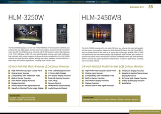 BROADCAST 55
Everytime we reflect ourselves we see an image
| SYSTEM EXPANDER | NETWORK CONTROL PANELS | BOX/POV CAMERAS | TRANSMISSION | MONITORS | ACCESSORIES |
32-inch Full-HD Multi-Format LCD Colour Monitor
HLM-3250W
n	 High Performance Liquid Crystal Panel
n	 Diverse Input Sources
n	 Compatibility with embedded Audio
n	 Built-in Marker Function
n	 User Marker Display Function
n	 Shadow Function
n	 Various built-in Test Signal Function
n	 Waveform Monitor/Vectorscope Display
n	Time Code Display Function
n	 2-Picture Split Display
n	 Dot-by-Dot Display Function
n	 External Memory Function
n	 Auto Setup
n	 Remote Control
n	 WFM/Vector Scope Display
n	 Audio Downmix Output
24-inch WUXGA Multi-Format LCD Colour Monitor
HLM-2450WB
n	 High Performance Liquid Crystal Panel
n	 Diverse Input Sources
n	 Compatibility with embedded Audio
n	 Built-in Marker Function
n	 User Marker Display Function
n	 Shadow Function
n	 Various built-in Test Signal Function
n	 Time Code Display Function
n	Waveform Monitor/Vectorscope
Display Functions
n	 2-Picture Split Display Function
n	 Dot-by-Dot Display Function
n	 Auto Setup
The HLM-3250W employs a 32-inch Full 1920 x 1080 Pixel 10-Bit resolution LCD Panel, and
achieves thin size, light weight, and low power consumption. Supporting Multi-format SDI
input, also DVI-D and VBS inputs as standard, and 3G-SDI input as an option. By employing
a Full 1920 x 1080 pixel 10-Bit LCD panel which has wide viewing angle, high brightness,
high contrast, quick motion response, and superb colour reproduction, the HLM-3250W
achieves real pixel allocation without resizing and superb gradation characteristics for a
wide range of broad­cast applications, including use in monitor walls.
RELATED ITEMS:
D3G-240A | D3G-240D | CM-175/240WA
EA-240A | EA-240D | ASP-100 | SRC-400
The HLM-2450WB employs a 24-inch wide LCD Panel and achieves thin size, light weight,
and low power consumption. Supporting Multi-format SDI input, also DVI-D and VBS in-
puts as standard and 3G-SDI input as an option. By employing a WUXGA (1920 x 1200)
LCD panel which has wide viewing angle, high brightness, high contrast, quick motion re-
sponse and superb colour reproduction, the HLM-2450WB achieves real pixel allocation
without resizing and superb gradation characteristics for various applications, including
use in non-linear editing.
RELATED ITEMS:
D3G-240A | D3G-240D | CM-175 / 240WA | EA-240A | EA-240D | ASP-100 | SRV-301Z
Rearconnectors
Rearconnectors
 