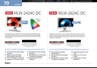 MEDICAL
NEW NEW
| ULTRA HD CAMERAS 4K | FULL-HD CAMERAS | CAMERA ADAPTORS | FULL HD RECORDERS | LCD COLOUR MONITORS |
70
MLW-2424C-DC MLW-2624C-DC
The MLW-2424C-DC is a 3G Multi-Format 24-inch LCD Monitor for specialist applications
where high quality picture and true colour rendition with wide colour gamut are needed.
Also, MLW-2424C-DC employs the touch switch control panel to improve the operability
during operation.
24-inch Full-HD 3G Multi-Format Gamut LCD Monitor
n	 Fully compliant with medical safety
directives
n	 Wider color gamut than EBU /
AMPTE standard (102% NTSC)
n	 New Full Flat design for Front panel
n	 Jaggy-less I / P Conversion Process
n	 New IPS panel with LED backlight
(400 cd/m2
)
n	 High Resolution, True color display
(1.07 Billion Color gradient)
n	 Multiple Input and Format
Capabilities
Front Panel (Touch switch)
Bottom Input Connectors
MLW-2624C is a wide screen 26-inch LCD monitor with the high resolution 1920 (H) x
1080 (V) Full HD LCD panel, maximum intensity of 450 cd/m2
and wide angle of 178
degrees. Also, MLW-2624C-DC employs the touch switch control panel to improve the
operability during operation.
26-inch Full-HD 3G Multi-Format LCD Colour Monitor
n	 Fully compliant with medical
safety directives
n	 New IPS panel with LED backlight
(450 cd/m2
)
n	 High Resolution, True color display
(1.07 Billion Color gradient）
n	 New Full Flat design for Front
panel
n	 Jaggy-less I / P Conversion
Process
n	 Multiple Input and Format
Capabilities
WITH WIDE
COLOUR SPACE
PANEL
2D / MULTI-
INPUT DISPLAY
Front Panel (Touch switch)
Bottom Input Connectors
 