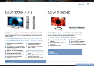 Everytime we reflect ourselves we see an image
MEDICAL
| FULL-HD MONITORS | ACCESSORIES..|
71
MLW-2150HD
The MLW-2150HD is a medical grade Full -HD LED Monitor with 3G / HD-SDI and HDMI
interface. MLW-2150HD is ideal for HD video monitoring or PC applications. With a VESA
interface it can be easily racked, wall-mounted or used as a desktop.
ALL INCLUSIVE:
Desktop Stand
LED Backlight
All common video inputs
21.5-inch Full-HD 3G Multi-LED Monitor
n	 Fully compliant with medical safety
	Directives
n	 21.5-inch Full-HD 3G Multi-Format
	 LED Monitor
n	 High Resolution Display
n	 Eco-Friendly LED Solution
n	 3D Comb-Filter  De-Interlace
n	 Slim and lightweight Design
n	 Multi-adjustable Desktop Stand
Bottom connectors
32-inch HDTV/SDTV Multi-Format LCD Colour Monitor /
32-inch 3D HDTV/SDTV Multi-Format LCD Colour Monitor
MLW-3225C/-3D
MLW-3200C series are large Widescreen 32-inch LCD Monitors with the high resolution 1920
(H) x 1080 (V) Full-HD LCD Panel, 1 Billion colour graduation (10-bit x 3-Colour) and wide
angle of 178 degrees. MLW-3225C-3D is the latest development for surgical operation 3D
monitoring systems
RELATED ITEMS:
TS-321 DESKTOP STAND 
SideconnectorsofMLW-2422C
BottomconnectorsofMLW-3225C/-3D
n	Fully compliant with medical safety
	directives
n	 High Resolution, True Colour Displays
n	32-inch Widescreen Full-HD LCD Panels
1920 (H) x 1080 (V) Pixel
n	 Jaggy-less I / P Conversion Process
n	 Multiple Input and Format Capabilities
n	 Various Gamma Characteristics
n	 Display Power Management Function
n	 Anti-Reflection Hard Coat Screen
n	 Dual Display Function
n	Maximum 30 Meters Length
of DVI-D Cable available
n	Strong, rugged construction, but
light in weight
MLW-3225C-3D Additional Features
n	 Passive 3D with Xpol®Polarization
Filter
n	Built-in 3D Composer, Dual Inputs
Interface (HD-SDI 2 ch)
n	 Switchable between 2D and 3D
 
