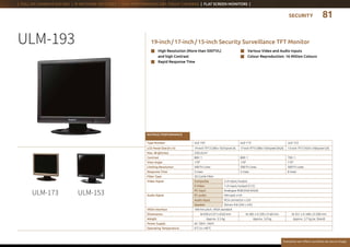 SECURITY
Everytime we reflect ourselves we see an image
| FULL HD CAMERAS (HD-SDI) | IP NETWORK HD CODEC | HIGH PERFORMANCE DAY / NIGHT CAMERAS | FLAT SCREEN MONITORS |
n	Various Video and Audio Inputs
n	 Colour Reproduction: 16 Million Colours
n	High Resolution (More than 500TVL)
and high Contrast
n	Rapid Response Time
19-inch / 17-inch / 15-inch Security Surveillance TFT MonitorULM-193
ULM-173 ULM-153
RATINGS / PERFORMANCE
Type Number ULE-193 ULE-173 ULE-153
LCD Panel Size (H x V) 19-inch TFT (1280 x 1024 pixel A) 17-inch TFT (1280 x 1024 pixel SXGA) 15-inch TFT (1024 x 768 pixel GA)
Max. Brightness 250 cd / m2
Contrast 800 : 1 800 : 1 700 : 1
View Angle 170° 170° 170°
Limiting Resolution 500 TV Lines 500 TV Lines 500 TV Lines
Response Time 5 msec 5 msec 8 msec
Filter Type 3D Comb Filter
Video Signal Composite 2 ch input / output
S-Video 1 ch input / output (Y / C)
PC input Analogue RGB (VGA-SXGA)
Audio Signal PC audio Mini-jack x1ch
Audio input RCA connector x 2ch
Speaker Stereo 4 W (2W x 2ch)
VESA Interface 100 mm pitch, VESA standard
Dimensions  W 430 x H 371 x D 62 mm  W 382 x H 330 x D 60 mm W 351 x H 348 x D 200 mm
Weight Approx. 5.5  kg Approx. 5.0 kg Approx. 3.7 kg (w. Stand)
Power Supply AC 100 V - 240 V
Operating Temperature 0 °C to +40 °C
81
 