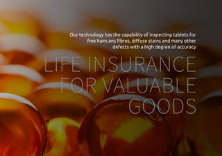 Everytime we reflect ourselves we see an image
LIFE INSURANCE
FOR VALUABLE
GOODS
Our technology has the capability of inspecting tablets for
fine hairs ans fibres, diffuse stains and many other
defects with a high degree of accuracy
 