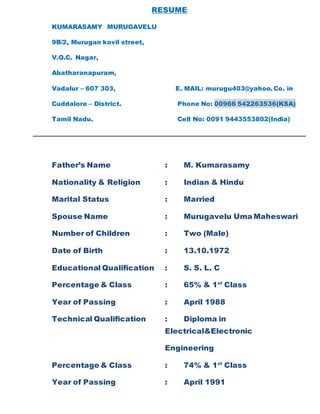 RESUME
KUMARASAMY MURUGAVELU
9B/2, Murugan kovil street,
V.O.C. Nagar,
Abatharanapuram,
Vadalur – 607 303, E. MAIL: murugu403@yahoo. Co. in
Cuddalore – District. Phone No: 00966 542263536(KSA)
Tamil Nadu. Cell No: 0091 9443553802(India)
Father’s Name : M. Kumarasamy
Nationality & Religion : Indian & Hindu
Marital Status : Married
Spouse Name : Murugavelu Uma Maheswari
Number of Children : Two (Male)
Date of Birth : 13.10.1972
Educational Qualification : S. S. L. C
Percentage & Class : 65% & 1st
Class
Year of Passing : April 1988
Technical Qualification : Diploma in
Electrical&Electronic
Engineering
Percentage & Class : 74% & 1st
Class
Year of Passing : April 1991
 