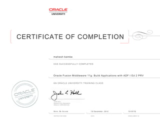 CERTIFICATE OF COMPLETION
HAS SUCCESSFULLY COMPLETED
AN ORACLE UNIVERSITY TRAINING CLASS
JOHN HALL
SENIOR VICE PRESIDENT
ORACLE CORPORATION
INSTRUCTOR NAME DATE ENROLLMENT ID
mahesh bambe
Oracle Fusion Middleware 11g: Build Applications with ADF I Ed 2 PRV
Nirni, Mr Arvind 19 December, 2014 7419776
 