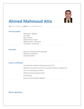 Ahmed Mahmoud Atta
CELL (+971) 506603237 • E-MAIL ahmed.atta89@yahoo.com
Personal profile
Nationality: Egyptian
Sex: Male
Age: 26 years
Marital Status: Single
Military Status: exempted
Visa status: Tourist visa
Education
Bachelor of tourism and hospitality
Mansoura University
Graduated 2010
Courses certificates
International computer driving license (I.C.D.L)
Diploma in Customer service and customer relation management
The Art of Dealing with Others
Effective Communications Skills
E Marketing
Business administration diploma
Work experience
 