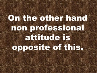 On the other hand
non professional
attitude is
opposite of this.
 