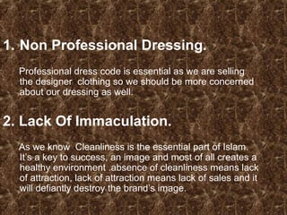 1. Non Professional Dressing.
Professional dress code is essential as we are selling
the designer clothing so we should be more concerned
about our dressing as well.
2. Lack Of Immaculation.
As we know Cleanliness is the essential part of Islam.
It’s a key to success, an image and most of all creates a
healthy environment .absence of cleanliness means lack
of attraction, lack of attraction means lack of sales and it
will defiantly destroy the brand’s image.
 