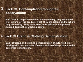 3. Lack Of Contemplation(thoughtful
observation):
Staff should be planed well for the whole day, they should be
well aware of the product, what they are selling and to whom
they are selling, They have to be more efficient and present
minded during their working hours.
4. Lack Of Brand & Clothing Demonstration:
Lack of brand and clothing demonstration should not be in
dealing with the customer. Demonstration of the product to the
customer is mandatory.
 