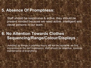 5. Absence Of Promptness:
Staff should be responsive & active, they should be
present minded because we need active, intelligent and
clever persons in our team.
6. No Attention Towards Clothes
Sequencing/Range/Colour/Displays :
Jumbled up things in working hours will not be bareable ,as first
impression is the last impression. staff should be attentive towards
maintenance of everything.
 