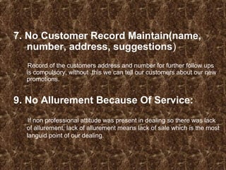 7. No Customer Record Maintain(name,
number, address, suggestions)
Record of the customers address and number for further follow ups
is compulsory, without this we can tell our customers about our new
promotions.
9. No Allurement Because Of Service:
If non professional attitude was present in dealing so there was lack
of allurement, lack of allurement means lack of sale which is the most
languid point of our dealing.
 