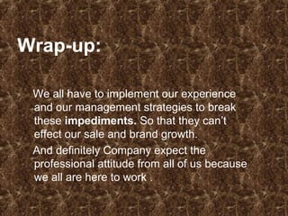 Wrap-up:
We all have to implement our experience
and our management strategies to break
these impediments. So that they can’t
effect our sale and brand growth.
And definitely Company expect the
professional attitude from all of us because
we all are here to work .
 