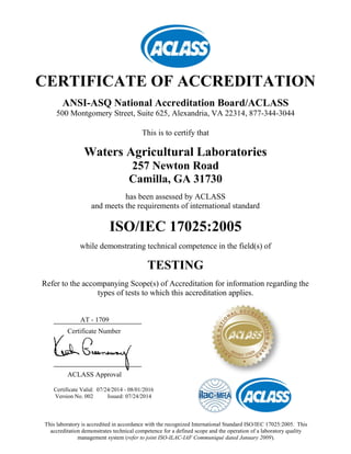 CERTIFICATE OF ACCREDITATION
ANSI-ASQ National Accreditation Board/ACLASS
500 Montgomery Street, Suite 625, Alexandria, VA 22314, 877-344-3044
This is to certify that
Waters Agricultural Laboratories
257 Newton Road
Camilla, GA 31730
has been assessed by ACLASS
and meets the requirements of international standard
ISO/IEC 17025:2005
while demonstrating technical competence in the field(s) of
TESTING
Refer to the accompanying Scope(s) of Accreditation for information regarding the
types of tests to which this accreditation applies.
AT - 1709
Certificate Number
ACLASS Approval
Certificate Valid: 07/24/2014 - 08/01/2016
Version No. 002 Issued: 07/24/2014
This laboratory is accredited in accordance with the recognized International Standard ISO/IEC 17025:2005. This
accreditation demonstrates technical competence for a defined scope and the operation of a laboratory quality
management system (refer to joint ISO-ILAC-IAF Communiqué dated January 2009).
 