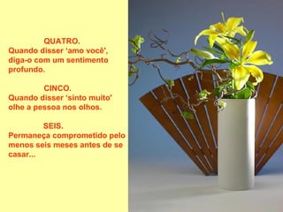 QUATRO.
Quando disser ‘amo você',
diga-o com um sentimento
profundo.

         CINCO.
Quando disser ‘sinto muito'
olhe a pessoa nos olhos.

         SEIS.
Permaneça comprometido pelo
menos seis meses antes de se
casar...
 