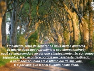 Finalmente, trate de separar os seus dedos anulares
      (o quarto dedo que representa o seu companheiro/a)
e você se surpreenderá ao ver que simplesmente não consegue
   separá-los. Isso acontece porque um casal está destinado
        a permanecer unido até o ultimo dia de sua vida
           E é por isso que o anel é usado neste dedo.
 