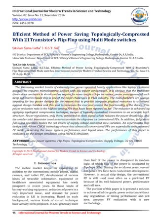 46 International Journal for Modern Trends in Science and Technology
International Journal for Modern Trends in Science and Technology
Volume: 02, Issue No: 11, November 2016
http://www.ijmtst.com
ISSN: 2455-3778
Efficient Method of Power Saving Topologically-Compressed
With 21Transistor’s Flip-Flop using Multi Mode switches
Sikinam Suma Latha1
| K.S.T. Sai2
1PG Scholar, Department of ECE, St.Mary’s Women’s Engineering College, Budampadu, Guntur Dt, A.P, India.
2Associate Professor, Department of ECE, St.Mary’s Women’s Engineering College, Budampadu, Guntur Dt, A.P, India.
To Cite this Article
Sikinam Suma Latha, K.S.T.Sai, Efficient Method of Power Saving Topologically-Compressed With 21Transistor’s
Flip-Flop using Multi Mode switches, International Journal for Modern Trends in Science and Technology, Vol. 02, Issue 11,
2016, pp. 46-51.
The increasing market trends of extremely low power operated handy applications like laptop, electronic
gadgets etc requires microelectronic devices with low power consumption. It is obvious that the transistor
dimensions continues to shrink and as require for more complex chips increases, power management of such
deep sub-micron based chip is one of the major challenges in VLSI industry. The manufacturers are always
targeting for low power designs for the reason that to provide adequate physical resources to withstand
against design hurdles and this lead to increases the cost and restrict the functionality of the device. This
power reduction ratio is the highest among FFs that have been reported so far. The reduction is achieved by
applying topological compression technique, merger of logically equivalent transistors to an eccentric latch
structure. Fewer transistors, only three, connected to clock signal which reduces the power drastically, and
the smaller total transistor count assures to retain the chip area as conventional FFs. In addition, fully static
full-swing operation makes the cell lenient of supply voltage and input slew variation. An experimental chip
design with 40 nm CMOS technology shows that almost all conventional FFs are expendable with proposed
FF while preserving the same system performance and layout area. The performance of this paper is
evaluated on the design simulation using HSPICE simulator.
KEYWORDS: Low power systems, Flip-Flops, Topological Compression, Supply Voltage, 32 nm CMOS
Technology.
Copyright © 2016 International Journal for Modern Trends in Science and Technology
All rights reserved.
I. INTRODUCTION
The mobile market keeps on expanding. In
addition to the conventional mobile phone, digital
camera, and tablet PC, development of various
kinds of wearable information equipment or
healthcare associated equipment has newly
prospered in recent years. In those kinds of
battery-working equipment, reduction of power is a
very important issue, and demand for power
reduction in LSI is increasing. Based on such
background, various kinds of circuit technique
have already been proposed. In LSI, generally more
than half of the power is dissipated in random
logic, of which half of the power is dissipated by
flip-flops (FFs). During the ast dozen years, several
low-power FFs have been rushed into development.
However, in actual chip design, the conventional
FF is still used most often as a preferred FF
because of its well-balanced power, performance
and cell area.
The purpose of this paper is to present a solution
to achieve all of the goals: power reduction without
any degradation of timing performance and cell
area. propose FF realization with a new
methodology.
ABSTRACT
 