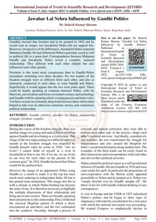 International Journal of Trend in Scientific Research and Development (IJTSRD)
Volume 6 Issue 5, July-August 2022 Available Online: www.ijtsrd.com e-ISSN: 2456 – 6470
@ IJTSRD | Unique Paper ID – IJTSRD50685 | Volume – 6 | Issue – 5 | July-August 2022 Page 1453
Jawahar Lal Nehru Influenced by Gandhi Politics
Dr. Rakesh Kumar Sharma
Lecturer, Political Science, Govt. Sr. Sec. School, Bhawani Khera, Ajmer, Rajasthan, India
ABSTRACT
Gandhiji insisted that freedom had to be granted in 1942 and he
would wait no longer, but Jawaharlal Nehru did not support this.
However, irrespective of the differences, Jawaharlal Nehru respected
Mahatma Gandhi. He had influenced Nehru's personal, social as well
as political life to a great deal. Correspondence between Mahatma
Gandhi and Jawaharlal Nehru reveal a complex, nuanced
relationship. They differed with each other sharply but also
influenced each other greatly.
Nowhere is this trend more conspicuous than in Gandhi-Nehru
encounters stretching over three decades. No two leaders of the
freedom struggle were so different from each other, and also so
intimately connected to each other, as were Gandhi and Nehru.
Superficially it would appear that the two were poles apart. There
could be hardly anything in common between Nehru, with his
Marxism, universalism and focus on modern science and technology
and Gandhi with his spinning wheel, evening prayers and inner voice.
Yet there existed an extremely deep bond between them which often
helped to tide over an otherwise extremely stormy and contentious
political relationship.
KEYWORDS: Gandhi, politics, jawahar lal Nehru, relationship,
struggle, freedom, complex
How to cite this paper: Dr. Rakesh
Kumar Sharma "Jawahar Lal Nehru
Influenced by Gandhi Politics"
Published in
International Journal
of Trend in
Scientific Research
and Development
(ijtsrd), ISSN: 2456-
6470, Volume-6 |
Issue-5, August
2022, pp.1453-1458, URL:
www.ijtsrd.com/papers/ijtsrd50685.pdf
Copyright © 2022 by author (s) and
International Journal of Trend in
Scientific Research and Development
Journal. This is an
Open Access article
distributed under the
terms of the Creative Commons
Attribution License (CC BY 4.0)
(http://creativecommons.org/licenses/by/4.0)
INTRODUCTION
During the course of the freedom struggle, there was
another image of a young and radical Nehru rebelling
against Gandhi and developing as a rival to him. This
image of the two representing two different and rival
strands in the freedom struggle was dispelled by
Gandhi himself when he wrote in 1936: “Are we
rivals? I cannot think of myself as a rival to
Jawaharlal or him to me. Or, if we are, we are rivals
in our love for each other in the pursuit of the
common goal.” In 1942, Gandhi declared that Nehru
would be his political heir.
However the image of an opportunist Nehru using
Gandhi as a crutch to make it to the top has been
much more enduring in independent India. Of late it
has gained some momentum. This image also fits in
with a climate in which Nehru-bashing has become
the order of day. It is therefore necessary to highlight
the multiple dimensions of their relationship and
bring out its true essence. There are broadly speaking
three dimensions to this relationship. First, it followed
the classical Hegelian pattern in which a thesis
encountered an anti-thesis and the two culminated
into the synthesis. Secondly, through a process of
criticism and mutual correction, they were able to
restrain each other and, in the process, shape each
other’s political universe. And thirdly, cumulatively
and together, the two transformed the struggle for
independence and also created the blueprint for
India’s social transformation along modern lines. The
examples of the three kinds can be easily found in
their interactions and correspondence with each other
and also in their political activities.
Nehru started his political career as a self-proclaimed
follower of Gandhi. He met Gandhi in 1916 and soon
came under his spell. In particular the programme of
non-cooperation with the British really appealed
powerfully to Nehru and he jumped at it. Nehru was
“simply bowled over by Gandhi straight off”. He
threw in his lot with Gandhi without thinking of any
consequences.
A visit to Europe and the USSR in 1927 radicalised
Nehru’s politics and he began to show signs of
impatience with what he considered to be a slow pace
with which the national movement was proceeding.
He wanted Congress to emphatically declare in
IJTSRD50685
 