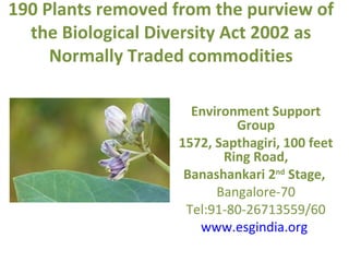 190 Plants removed from the purview of
  the Biological Diversity Act 2002 as
     Normally Traded commodities

                     Environment Support
                            Group
                   1572, Sapthagiri, 100 feet
                          Ring Road,
                    Banashankari 2nd Stage,
                         Bangalore-70
                    Tel:91-80-26713559/60
                      www.esgindia.org
 