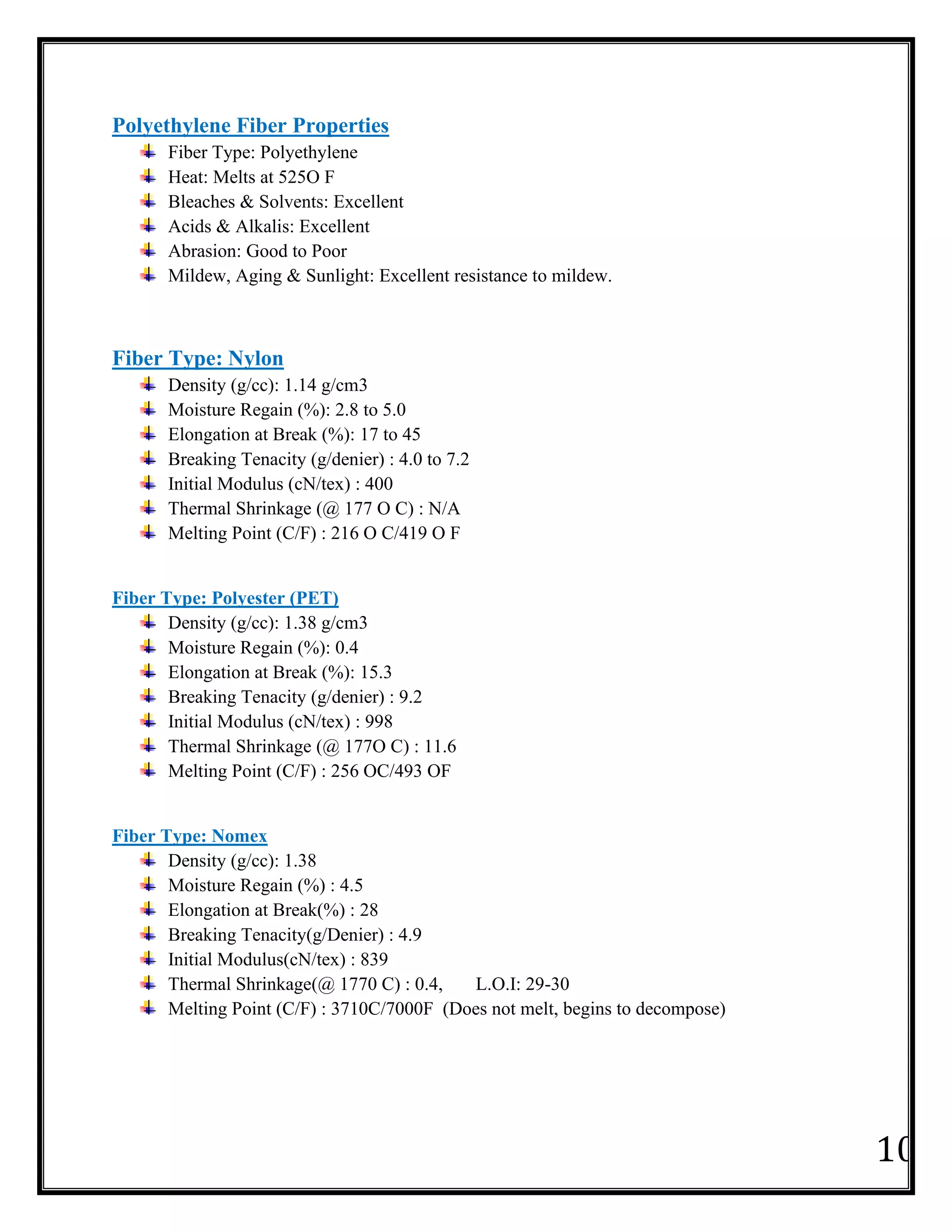 10
Polyethylene Fiber Properties
Fiber Type: Polyethylene
Heat: Melts at 525O F
Bleaches & Solvents: Excellent
Acids & Alkalis: Excellent
Abrasion: Good to Poor
Mildew, Aging & Sunlight: Excellent resistance to mildew.
Fiber Type: Nylon
Density (g/cc): 1.14 g/cm3
Moisture Regain (%): 2.8 to 5.0
Elongation at Break (%): 17 to 45
Breaking Tenacity (g/denier) : 4.0 to 7.2
Initial Modulus (cN/tex) : 400
Thermal Shrinkage (@ 177 O C) : N/A
Melting Point (C/F) : 216 O C/419 O F
Fiber Type: Polyester (PET)
Density (g/cc): 1.38 g/cm3
Moisture Regain (%): 0.4
Elongation at Break (%): 15.3
Breaking Tenacity (g/denier) : 9.2
Initial Modulus (cN/tex) : 998
Thermal Shrinkage (@ 177O C) : 11.6
Melting Point (C/F) : 256 OC/493 OF
Fiber Type: Nomex
Density (g/cc): 1.38
Moisture Regain (%) : 4.5
Elongation at Break(%) : 28
Breaking Tenacity(g/Denier) : 4.9
Initial Modulus(cN/tex) : 839
Thermal Shrinkage(@ 1770 C) : 0.4, L.O.I: 29-30
Melting Point (C/F) : 3710C/7000F (Does not melt, begins to decompose)
 