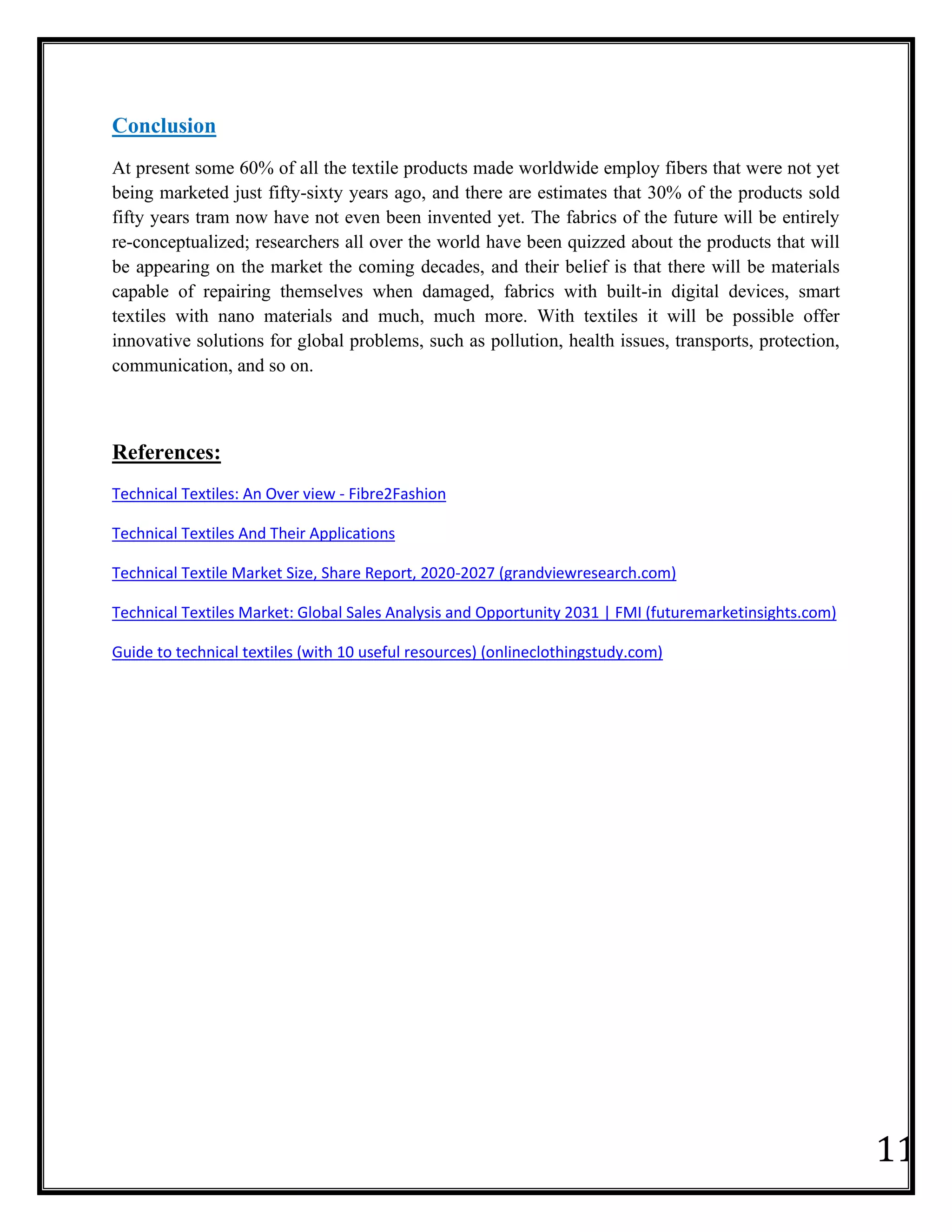 11
Conclusion
At present some 60% of all the textile products made worldwide employ fibers that were not yet
being marketed just fifty-sixty years ago, and there are estimates that 30% of the products sold
fifty years tram now have not even been invented yet. The fabrics of the future will be entirely
re-conceptualized; researchers all over the world have been quizzed about the products that will
be appearing on the market the coming decades, and their belief is that there will be materials
capable of repairing themselves when damaged, fabrics with built-in digital devices, smart
textiles with nano materials and much, much more. With textiles it will be possible offer
innovative solutions for global problems, such as pollution, health issues, transports, protection,
communication, and so on.
References:
Technical Textiles: An Over view - Fibre2Fashion
Technical Textiles And Their Applications
Technical Textile Market Size, Share Report, 2020-2027 (grandviewresearch.com)
Technical Textiles Market: Global Sales Analysis and Opportunity 2031 | FMI (futuremarketinsights.com)
Guide to technical textiles (with 10 useful resources) (onlineclothingstudy.com)
 