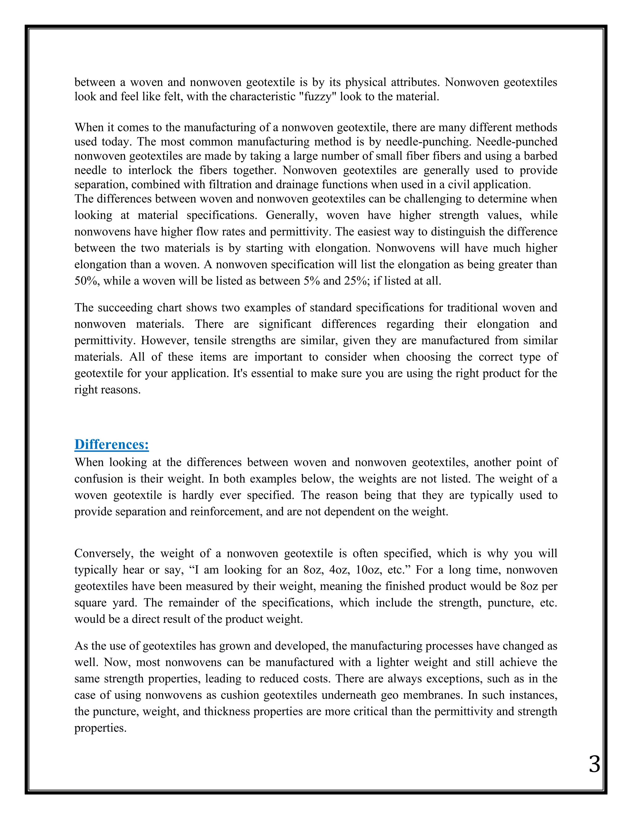 3
between a woven and nonwoven geotextile is by its physical attributes. Nonwoven geotextiles
look and feel like felt, with the characteristic "fuzzy" look to the material.
When it comes to the manufacturing of a nonwoven geotextile, there are many different methods
used today. The most common manufacturing method is by needle-punching. Needle-punched
nonwoven geotextiles are made by taking a large number of small fiber fibers and using a barbed
needle to interlock the fibers together. Nonwoven geotextiles are generally used to provide
separation, combined with filtration and drainage functions when used in a civil application.
The differences between woven and nonwoven geotextiles can be challenging to determine when
looking at material specifications. Generally, woven have higher strength values, while
nonwovens have higher flow rates and permittivity. The easiest way to distinguish the difference
between the two materials is by starting with elongation. Nonwovens will have much higher
elongation than a woven. A nonwoven specification will list the elongation as being greater than
50%, while a woven will be listed as between 5% and 25%; if listed at all.
The succeeding chart shows two examples of standard specifications for traditional woven and
nonwoven materials. There are significant differences regarding their elongation and
permittivity. However, tensile strengths are similar, given they are manufactured from similar
materials. All of these items are important to consider when choosing the correct type of
geotextile for your application. It's essential to make sure you are using the right product for the
right reasons.
Differences:
When looking at the differences between woven and nonwoven geotextiles, another point of
confusion is their weight. In both examples below, the weights are not listed. The weight of a
woven geotextile is hardly ever specified. The reason being that they are typically used to
provide separation and reinforcement, and are not dependent on the weight.
Conversely, the weight of a nonwoven geotextile is often specified, which is why you will
typically hear or say, “I am looking for an 8oz, 4oz, 10oz, etc.” For a long time, nonwoven
geotextiles have been measured by their weight, meaning the finished product would be 8oz per
square yard. The remainder of the specifications, which include the strength, puncture, etc.
would be a direct result of the product weight.
As the use of geotextiles has grown and developed, the manufacturing processes have changed as
well. Now, most nonwovens can be manufactured with a lighter weight and still achieve the
same strength properties, leading to reduced costs. There are always exceptions, such as in the
case of using nonwovens as cushion geotextiles underneath geo membranes. In such instances,
the puncture, weight, and thickness properties are more critical than the permittivity and strength
properties.
 