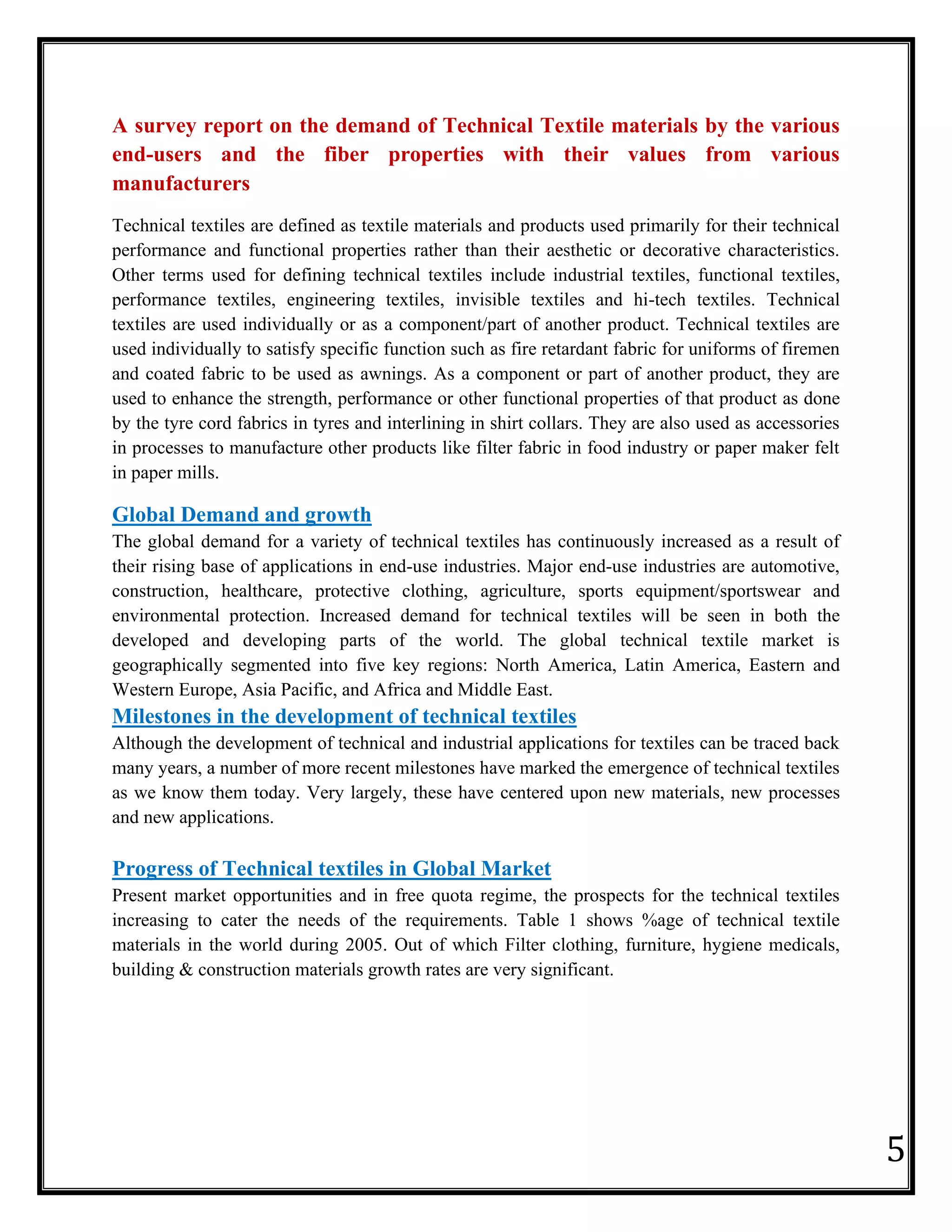 5
A survey report on the demand of Technical Textile materials by the various
end-users and the fiber properties with their values from various
manufacturers
Technical textiles are defined as textile materials and products used primarily for their technical
performance and functional properties rather than their aesthetic or decorative characteristics.
Other terms used for defining technical textiles include industrial textiles, functional textiles,
performance textiles, engineering textiles, invisible textiles and hi-tech textiles. Technical
textiles are used individually or as a component/part of another product. Technical textiles are
used individually to satisfy specific function such as fire retardant fabric for uniforms of firemen
and coated fabric to be used as awnings. As a component or part of another product, they are
used to enhance the strength, performance or other functional properties of that product as done
by the tyre cord fabrics in tyres and interlining in shirt collars. They are also used as accessories
in processes to manufacture other products like filter fabric in food industry or paper maker felt
in paper mills.
Global Demand and growth
The global demand for a variety of technical textiles has continuously increased as a result of
their rising base of applications in end‐use industries. Major end‐use industries are automotive,
construction, healthcare, protective clothing, agriculture, sports equipment/sportswear and
environmental protection. Increased demand for technical textiles will be seen in both the
developed and developing parts of the world. The global technical textile market is
geographically segmented into five key regions: North America, Latin America, Eastern and
Western Europe, Asia Pacific, and Africa and Middle East.
Milestones in the development of technical textiles
Although the development of technical and industrial applications for textiles can be traced back
many years, a number of more recent milestones have marked the emergence of technical textiles
as we know them today. Very largely, these have centered upon new materials, new processes
and new applications.
Progress of Technical textiles in Global Market
Present market opportunities and in free quota regime, the prospects for the technical textiles
increasing to cater the needs of the requirements. Table 1 shows %age of technical textile
materials in the world during 2005. Out of which Filter clothing, furniture, hygiene medicals,
building & construction materials growth rates are very significant.
 