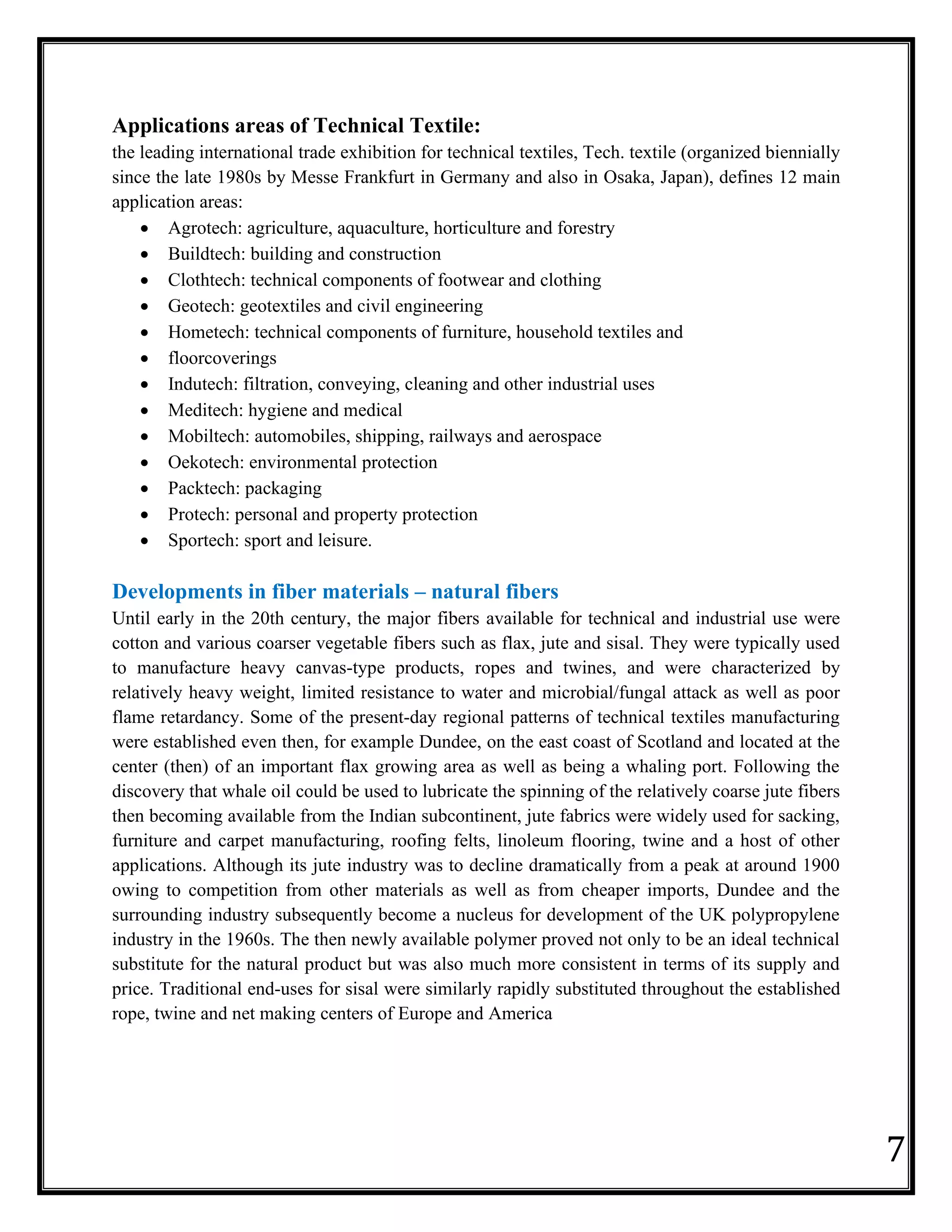 7
Applications areas of Technical Textile:
the leading international trade exhibition for technical textiles, Tech. textile (organized biennially
since the late 1980s by Messe Frankfurt in Germany and also in Osaka, Japan), defines 12 main
application areas:
• Agrotech: agriculture, aquaculture, horticulture and forestry
• Buildtech: building and construction
• Clothtech: technical components of footwear and clothing
• Geotech: geotextiles and civil engineering
• Hometech: technical components of furniture, household textiles and
• floorcoverings
• Indutech: filtration, conveying, cleaning and other industrial uses
• Meditech: hygiene and medical
• Mobiltech: automobiles, shipping, railways and aerospace
• Oekotech: environmental protection
• Packtech: packaging
• Protech: personal and property protection
• Sportech: sport and leisure.
Developments in fiber materials – natural fibers
Until early in the 20th century, the major fibers available for technical and industrial use were
cotton and various coarser vegetable fibers such as flax, jute and sisal. They were typically used
to manufacture heavy canvas-type products, ropes and twines, and were characterized by
relatively heavy weight, limited resistance to water and microbial/fungal attack as well as poor
flame retardancy. Some of the present-day regional patterns of technical textiles manufacturing
were established even then, for example Dundee, on the east coast of Scotland and located at the
center (then) of an important flax growing area as well as being a whaling port. Following the
discovery that whale oil could be used to lubricate the spinning of the relatively coarse jute fibers
then becoming available from the Indian subcontinent, jute fabrics were widely used for sacking,
furniture and carpet manufacturing, roofing felts, linoleum flooring, twine and a host of other
applications. Although its jute industry was to decline dramatically from a peak at around 1900
owing to competition from other materials as well as from cheaper imports, Dundee and the
surrounding industry subsequently become a nucleus for development of the UK polypropylene
industry in the 1960s. The then newly available polymer proved not only to be an ideal technical
substitute for the natural product but was also much more consistent in terms of its supply and
price. Traditional end-uses for sisal were similarly rapidly substituted throughout the established
rope, twine and net making centers of Europe and America
 