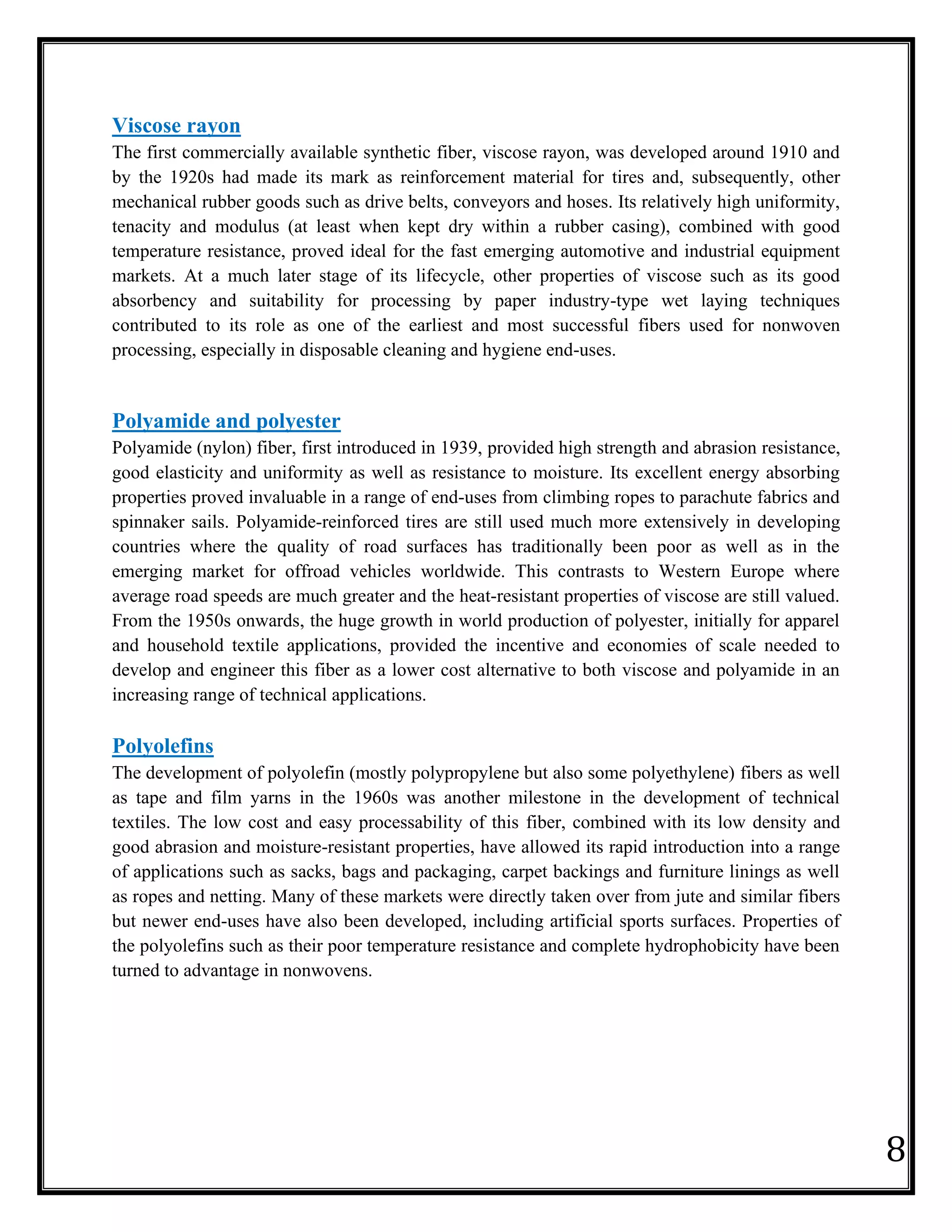 8
Viscose rayon
The first commercially available synthetic fiber, viscose rayon, was developed around 1910 and
by the 1920s had made its mark as reinforcement material for tires and, subsequently, other
mechanical rubber goods such as drive belts, conveyors and hoses. Its relatively high uniformity,
tenacity and modulus (at least when kept dry within a rubber casing), combined with good
temperature resistance, proved ideal for the fast emerging automotive and industrial equipment
markets. At a much later stage of its lifecycle, other properties of viscose such as its good
absorbency and suitability for processing by paper industry-type wet laying techniques
contributed to its role as one of the earliest and most successful fibers used for nonwoven
processing, especially in disposable cleaning and hygiene end-uses.
Polyamide and polyester
Polyamide (nylon) fiber, first introduced in 1939, provided high strength and abrasion resistance,
good elasticity and uniformity as well as resistance to moisture. Its excellent energy absorbing
properties proved invaluable in a range of end-uses from climbing ropes to parachute fabrics and
spinnaker sails. Polyamide-reinforced tires are still used much more extensively in developing
countries where the quality of road surfaces has traditionally been poor as well as in the
emerging market for offroad vehicles worldwide. This contrasts to Western Europe where
average road speeds are much greater and the heat-resistant properties of viscose are still valued.
From the 1950s onwards, the huge growth in world production of polyester, initially for apparel
and household textile applications, provided the incentive and economies of scale needed to
develop and engineer this fiber as a lower cost alternative to both viscose and polyamide in an
increasing range of technical applications.
Polyolefins
The development of polyolefin (mostly polypropylene but also some polyethylene) fibers as well
as tape and film yarns in the 1960s was another milestone in the development of technical
textiles. The low cost and easy processability of this fiber, combined with its low density and
good abrasion and moisture-resistant properties, have allowed its rapid introduction into a range
of applications such as sacks, bags and packaging, carpet backings and furniture linings as well
as ropes and netting. Many of these markets were directly taken over from jute and similar fibers
but newer end-uses have also been developed, including artificial sports surfaces. Properties of
the polyolefins such as their poor temperature resistance and complete hydrophobicity have been
turned to advantage in nonwovens.
 
