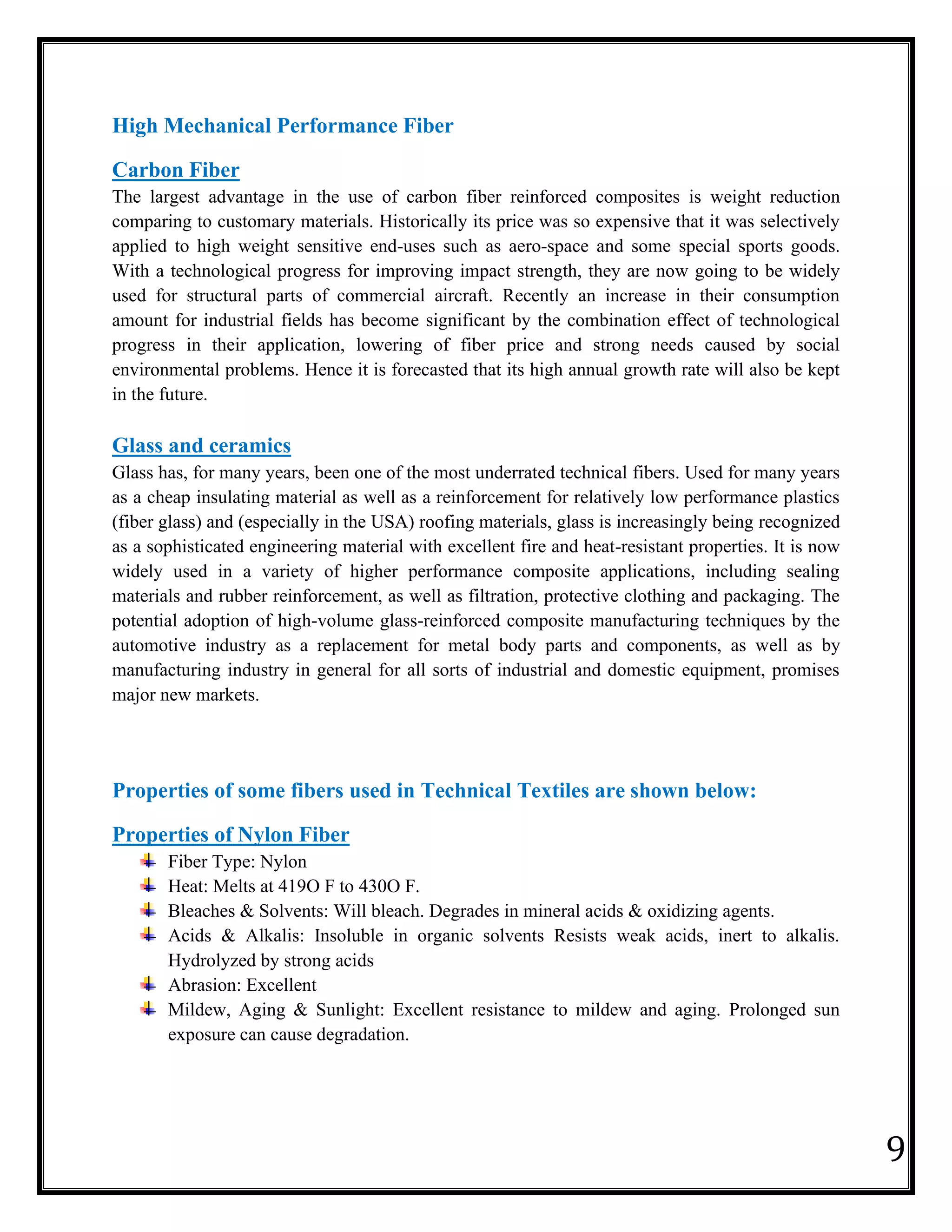 9
High Mechanical Performance Fiber
Carbon Fiber
The largest advantage in the use of carbon fiber reinforced composites is weight reduction
comparing to customary materials. Historically its price was so expensive that it was selectively
applied to high weight sensitive end-uses such as aero-space and some special sports goods.
With a technological progress for improving impact strength, they are now going to be widely
used for structural parts of commercial aircraft. Recently an increase in their consumption
amount for industrial fields has become significant by the combination effect of technological
progress in their application, lowering of fiber price and strong needs caused by social
environmental problems. Hence it is forecasted that its high annual growth rate will also be kept
in the future.
Glass and ceramics
Glass has, for many years, been one of the most underrated technical fibers. Used for many years
as a cheap insulating material as well as a reinforcement for relatively low performance plastics
(fiber glass) and (especially in the USA) roofing materials, glass is increasingly being recognized
as a sophisticated engineering material with excellent fire and heat-resistant properties. It is now
widely used in a variety of higher performance composite applications, including sealing
materials and rubber reinforcement, as well as filtration, protective clothing and packaging. The
potential adoption of high-volume glass-reinforced composite manufacturing techniques by the
automotive industry as a replacement for metal body parts and components, as well as by
manufacturing industry in general for all sorts of industrial and domestic equipment, promises
major new markets.
Properties of some fibers used in Technical Textiles are shown below:
Properties of Nylon Fiber
Fiber Type: Nylon
Heat: Melts at 419O F to 430O F.
Bleaches & Solvents: Will bleach. Degrades in mineral acids & oxidizing agents.
Acids & Alkalis: Insoluble in organic solvents Resists weak acids, inert to alkalis.
Hydrolyzed by strong acids
Abrasion: Excellent
Mildew, Aging & Sunlight: Excellent resistance to mildew and aging. Prolonged sun
exposure can cause degradation.
 