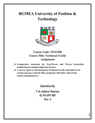 1
BGMEA University of Fashion &
Technology
Course Code: TEX3200
Course Title: Technical Textile
Assignment
Comparative statement for Non-Woven and Woven Geotextiles
considering its common important factors.
A survey report on the demand of Technical Textile materials by the
various end-users and the fiber properties with their values from
various manufacturers.
Submitted By:
T. M. Ashikur Rahman
ID: 191-097-801
Sec- 2
 