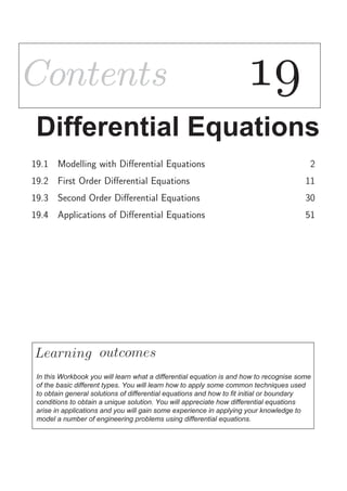 ContentsContents 
Differential Equations
19.1 Modelling with Diﬀerential Equations 2
19.2 First Order Diﬀerential Equations 11
19.3 Second Order Diﬀerential Equations 30
19.4 Applications of Diﬀerential Equations 51
Learning
In this Workbook you will learn what a differential equation is and how to recognise some
of the basic different types. You will learn how to apply some common techniques used
to obtain general solutions of differential equations and how to fit initial or boundary
conditions to obtain a unique solution. You will appreciate how differential equations
arise in applications and you will gain some experience in applying your knowledge to
model a number of engineering problems using differential equations.
outcomes
 