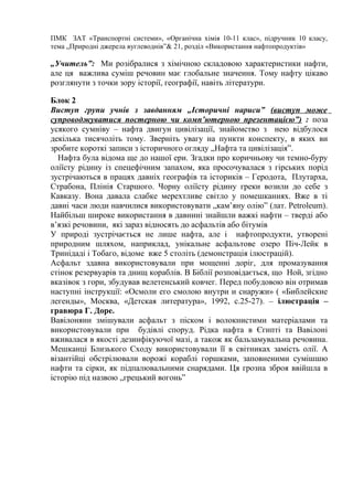 ПМК ЗАТ «Транспортні системи», «Органічна хімія 10-11 клас», підручник 10 класу,
тема „Природні джерела вуглеводнів”& 21, розділ «Використання нафтопродуктів»
„Учитель”: Ми розібралися з хімічною складовою характеристики нафти,
але ця важлива суміш речовин має глобальне значення. Тому нафту цікаво
розглянути з точки зору історії, географії, навіть літератури.
Блок 2
Виступ групи учнів з завданням „Історичні нариси” (виступ може
супроводжуватися постерною чи комп’ютерною презентацією”) : поза
усякого сумніву – нафта двигун цивілізації, знайомство з нею відбулося
декілька тисячоліть тому. Зверніть увагу на пункти конспекту, в яких ви
зробите короткі записи з історичного огляду „Нафта та цивілізація”.
Нафта була відома ще до нашої ери. Згадки про коричньову чи темно-буру
оліїсту рідину із спецефічним запахом, яка просочувалася з гірських порід
зустрічаються в працях давніх географів та істориків – Геродота, Плутарха,
Страбона, Плінія Старшого. Чорну оліїсту рідину греки возили до себе з
Кавказу. Вона давала слабке мерехтливе світло у помешканнях. Вже в ті
давні часи люди навчилися використовувати „кам’яну олію” (лат. Petroleum).
Найбільш широке використання в давнині знайшли важкі нафти – тверді або
в’язкі речовини, які зараз відносять до асфальтів або бітумів
У природі зустрічається не лише нафта, але і нафтопродукти, утворені
природним шляхом, наприклад, унікальне асфальтове озеро Піч-Лейк в
Тринідаді і Тобаго, відоме вже 5 століть (демонстрація ілюстрацій).
Асфальт здавна використовували при мощенні доріг, для промазування
стінок резервуарів та днищ кораблів. В Біблії розповідається, що Ной, згідно
вказівок з гори, збудував велетенський ковчег. Перед побудовою він отримав
наступні інструкції: «Осмоли его смолою внутри и снаружи» ( «Библейские
легенды», Москва, «Детская литература», 1992, с.25-27). – ілюстрація –
гравюра Г. Доре.
Вавілоняни змішували асфальт з піском і волокнистими матеріалами та
використовували при будівлі споруд. Рідка нафта в Єгипті та Вавілоні
вживалася в якості дезинфікуючої мазі, а також як бальзамувальна речовина.
Мешканці Близького Сходу використовували її в світниках замість олії. А
візантійці обстрілювали ворожі кораблі горшками, заповненими сумішшю
нафти та сірки, як підпалювальними снарядами. Ця грозна зброя ввійшла в
історію під назвою „грецький вогонь”
 