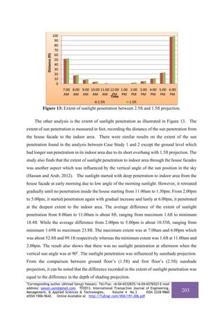 Distance (ft)

100
90
80
70
60
50
40
30
20
10
0
7:00  8:00  9:00  10:00  11:00  12:00  1:00  2:00  3:00  4:00  5:00  6:00 
AM AM AM AM AM PM PM PM PM PM PM PM
Time
2.5ft
1.5ft

Figure 13: Extent of sunlight penetration between 2.5ft and 1.5ft projection.
The other analysis is the extent of sunlight penetration as illustrated in Figure 13. The
extent of sun penetration is measured in feet, recording the distance of the sun penetration from
the house facade to the indoor area. There were similar results on the extent of the sun
penetration found in the analysis between Case Study 1 and 2 except the ground level which
had longer sun penetration in its indoor area due to its short overhang with 1.5ft projection. The
study also finds that the extent of sunlight penetration to indoor area through the house facades
was another aspect which was influenced by the vertical angle of the sun position in the sky
(Hassan and Arab, 2012). The sunlight started with deep penetration to indoor area from the
house facade at early morning due to low angle of the morning sunlight. However, it retreated
gradually until no penetration inside the house starting from 11.00am to 1.30pm. From 2.00pm
to 5.00pm, it started penetration again with gradual increase and lastly at 6.00pm, it penetrated
at the deepest extent to the indoor area. The average difference of the extent of sunlight
penetration from 8.00am to 11.00am is about 8ft, ranging from maximum 1.6ft to minimum
18.4ft. While the average difference from 2.00pm to 5.00pm is about 10.55ft, ranging from
minimum 1.69ft to maximum 23.8ft. The maximum extent was at 7.00am and 6.00pm which
was about 52.8ft and 99.1ft respectively whereas the minimum extent was 1.6ft at 11.00am and
2.00pm. The result also shows that there was no sunlight penetration at afternoon when the
vertical sun angle was at 90°. The sunlight penetration was influenced by sunshade projection.
From the comparison between ground floor’s (1.5ft) and first floor’s (2.5ft) sunshade
projection, it can be noted that the difference recorded in the extent of sunlight penetration was
equal to the difference in the depth of shading projection.
*Corresponding author (Ahmad Sanusi Hassan). Tel/Fax: +6-04-6532835/+6-04-6576523 E-mail
address: sanusi.usm@gmail.com.
2013. International Transaction Journal of Engineering,
Management, & Applied Sciences & Technologies.
Volume 4 No.3
ISSN 2228-9860
eISSN 1906-9642. Online Available at http://TuEngr.com/V04/191-206.pdf

203

 