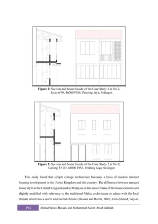 Figure 2: Section and house facade of the Case Study 1 at No.2,
Jalan 6/30, 46000 PJS6, Petaling Jaya, Selangor.

Figure 3: Section and house facade of the Case Study 2 at No.9,
Lorong 3/57D, 46000 PJS3, Petaling Jaya, Selangor.
This study found that simple cottage architecture becomes a basis of modern terraced
housing development in the United Kingdom and this country. The difference between terraced
house style in the United Kingdom and in Malaysia is that some forms of the house elements are
slightly modified with reference to the traditional Malay architecture to adjust with the local
climate which has a warm and humid climate (Hassan and Ramli, 2010; Zain-Ahmed, Sopian,

194

Ahmad Sanusi Hassan, and Mohammed Salem Obaid Bakhlah

 