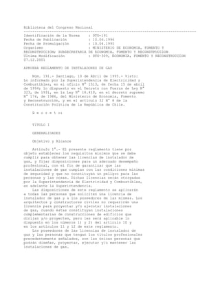 Biblioteca del Congreso Nacional
--------------------------------------------------------------------------------
Identificación de la Norma : DTO-191
Fecha de Publicación : 10.06.1996
Fecha de Promulgación : 10.04.1995
Organismo : MINISTERIO DE ECONOMIA, FOMENTO Y
RECONSTRUCCION; SUBSECRETARIA DE ECONOMIA, FOMENTO Y RECONSTRUCCION
Ultima Modificación : DTO-309, ECONOMIA, FOMENTO Y RECONSTRUCCION
07.12.2001
APRUEBA REGLAMENTO DE INSTALADORES DE GAS
Núm. 191.- Santiago, 10 de Abril de 1995.- Visto:
Lo informado por la Superintendencia de Electricidad y
Combustibles, en el oficio N° 1513, de fecha 15 de abril
de 1994; lo dispuesto en el Decreto con Fuerza de Ley N°
323, de 1931, en la Ley N° 18.410, en el decreto supremo
N° 174, de 1986, del Ministerio de Economía, Fomento
y Reconstrucción, y en el artículo 32 N° 8 de la
Constitución Política de la República de Chile.
D e c r e t o:
TITULO I
GENERALIDADES
Objetivo y Alcance
Artículo 1°.- El presente reglamento tiene por
objeto establecer los requisitos mínimos que se debe
cumplir para obtener las licencias de instalador de
gas, y fijar disposiciones para un adecuado desempeño
profesional, con el fin de garantizar que las
instalaciones de gas cumplan con las condiciones mínimas
de seguridad y que no constituyan un peligro para las
personas y las cosas. Dichas licencias serán otorgadas
por la Superintendencia de Electricidad y Combustibles,
en adelante la Superintendencia.
Las disposiciones de este reglamento se aplicarán
a todas las personas que soliciten una licencia de
instalador de gas y a los poseedores de las mismas. Los
arquitectos y constructores civiles no requerirán una
licencia para proyectar y/o ejecutar instalaciones
de gas, cuando éstas constituyan instalaciones
complementarias de construcciones de edificios que
dirijan y/o proyecten, pero les será aplicable lo
dispuesto en los números 1) y 2) del artículo 10 y
en los artículos 11 y 12 de este reglamento.
Los poseedores de las licencias de instalador de
gas y las personas que tengan los títulos profesionales
precedentemente señalados, son las únicas personas que
podrán diseñar, proyectar, ejecutar y/o mantener las
instalaciones de gas.
 