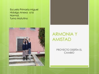 Escuela Primaria miguel
Hidalgo Anexa a la
Normal,
Turno Matutino




                          ARMONIA Y
                          AMISTAD

                           PROYECTO DISEÑA EL
                                CAMBIO
 