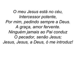 O meu Jesus está no céu,
Intercessor potente,
Por mim, pedindo sempre a Deus.
A graça, amor fervente.
Ninguém jamais ao Pai conduz
O pecador, senão Jesus;
Jesus, Jesus, a Deus, ó me introduz!