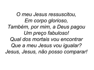 O meu Jesus ressuscitou,
Em corpo glorioso,
Também, por mim, a Deus pagou
Um preço fabuloso!
Qual dos mortais vou encontrar
Que a meu Jesus vou igualar?
Jesus, Jesus, não posso comparar!