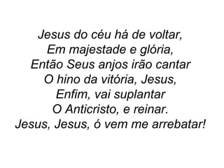 Jesus do céu há de voltar,
Em majestade e glória,
Então Seus anjos irão cantar
O hino da vitória, Jesus,
Enfim, vai suplantar
O Anticristo, e reinar.
Jesus, Jesus, ó vem me arrebatar!