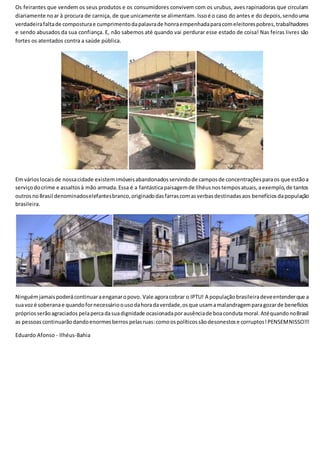 Os feirantes que vendem os seus produtos e os consumidores convivem com os urubus, aves rapinadoras que circulam
diariamente noar à procura de carniça, de que unicamente se alimentam. Issoé o caso do antes e do depois,sendouma
verdadeirafaltade composturae cumprimentodapalavrade honraempenhadaparacomeleitorespobres,trabalhadores
e sendo abusados da sua confiança. E, não sabemos até quando vai perdurar esse estado de coisa! Nas feiras livres são
fortes os atentados contra a saúde pública.
Em várioslocaisde nossacidade existemimóveisabandonadosservindode camposde concentraçõesparaos que estãoa
serviçodocrime e assaltosà mão armada.Essa é a fantásticapaisagemde Ilhéusnostemposatuais,aexemplo,de tantos
outrosnoBrasil denominadoselefantesbranco,originadodasfarrascomasverbasdestinadasaos benefícios dapopulação
brasileira.
Ninguémjamaispoderácontinuaraenganaropovo. Vale agoracobrar o IPTU! A populaçãobrasileiradeveentenderque a
suavozé soberanae quandofornecessárioousodahoradaverdade,osque usamamalandragemparagozarde benefícios
própriosserãoagraciados pelapercadasuadignidade ocasionadaporausênciade boacondutamoral.AtéquandonoBrasil
as pessoas continuarãodandoenormesberros pelasruas:comoospolíticossãodesonestose corruptos!PENSEMNISSO!!!
Eduardo Afonso - Ilhéus-Bahia
 