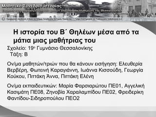 Η ιστορία του Β΄ Θηλέων μέσα από τα
μάτια μιας μαθήτριας του
Σχολείο: 19ο
Γυμνάσιο Θεσσαλονίκης
Τάξη: Β
Ον/μα μαθητών/τριών που θα κάνουν εισήγηση: Ελευθερία
Βερβέρη, Φωτεινή Καραγιάννη, Ιωάννα Κισσούδη, Γεωργία
Κούκου, Πιττάκη Άννα, Πιττάκη Ελένη
Ον/μα εκπαιδευτικών: Μαρία Φαρσιαρώτου ΠΕ01, Αγγελική
Κασιμάτη ΠΕ08, Ζηνοβία Χαραλαμπίδου ΠΕ02, Φρειδερίκη
Φαντίδου-Σιδηροπούλου ΠΕΟ2
 