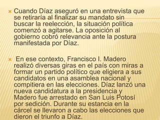  Cuando Díaz aseguró en una entrevista que
se retiraría al finalizar su mandato sin
buscar la reelección, la situación política
comenzó a agitarse. La oposición al
gobierno cobró relevancia ante la postura
manifestada por Díaz.
 En ese contexto, Francisco I. Madero
realizó diversas giras en el país con miras a
formar un partido político que eligiera a sus
candidatos en una asamblea nacional y
compitiera en las elecciones. Díaz lanzó una
nueva candidatura a la presidencia y
Madero fue arrestado en San Luis Potosí
por sedición. Durante su estancia en la
cárcel se llevaron a cabo las elecciones que
dieron el triunfo a Díaz.
 