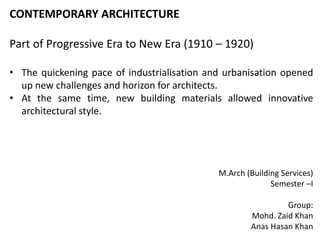 CONTEMPORARY ARCHITECTURE
Part of Progressive Era to New Era (1910 – 1920)
• The quickening pace of industrialisation and urbanisation opened
up new challenges and horizon for architects.
• At the same time, new building materials allowed innovative
architectural style.
M.Arch (Building Services)
Semester –I
Group:
Mohd. Zaid Khan
Anas Hasan Khan
 
