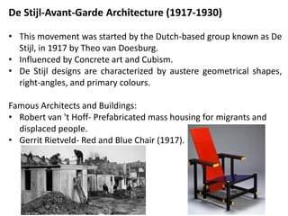 De Stijl-Avant-Garde Architecture (1917-1930)
• This movement was started by the Dutch-based group known as De
Stijl, in 1917 by Theo van Doesburg.
• Influenced by Concrete art and Cubism.
• De Stijl designs are characterized by austere geometrical shapes,
right-angles, and primary colours.
Famous Architects and Buildings:
• Robert van 't Hoff- Prefabricated mass housing for migrants and
displaced people.
• Gerrit Rietveld- Red and Blue Chair (1917).
 
