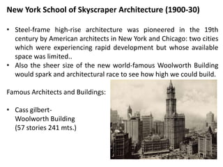 New York School of Skyscraper Architecture (1900-30)
• Steel-frame high-rise architecture was pioneered in the 19th
century by American architects in New York and Chicago: two cities
which were experiencing rapid development but whose available
space was limited..
• Also the sheer size of the new world-famous Woolworth Building
would spark and architectural race to see how high we could build.
Famous Architects and Buildings:
• Cass gilbert-
Woolworth Building
(57 stories 241 mts.)
 